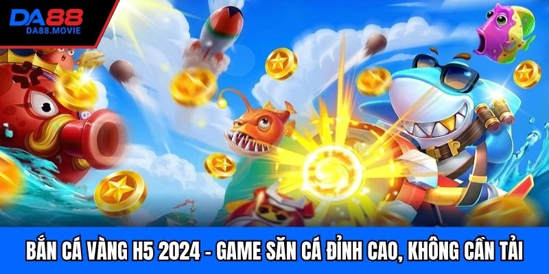 Bắn Cá Vàng H5 2024 – Game Săn Cá Đỉnh Cao, Không Cần Tải